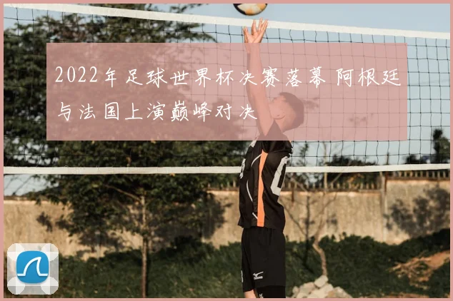 2022年足球世界杯决赛落幕 阿根廷与法国上演巅峰对决
