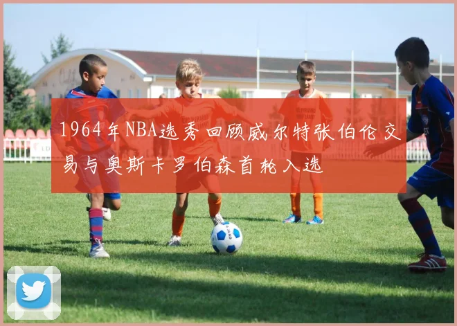 1964年NBA选秀回顾威尔特张伯伦交易与奥斯卡罗伯森首轮入选