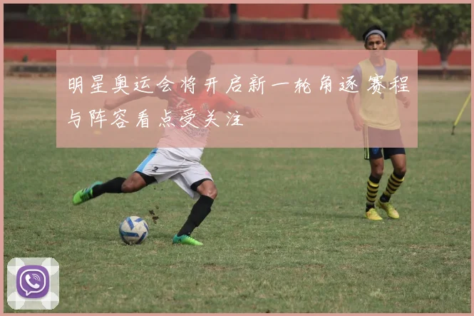 明星奥运会将开启新一轮角逐 赛程与阵容看点受关注