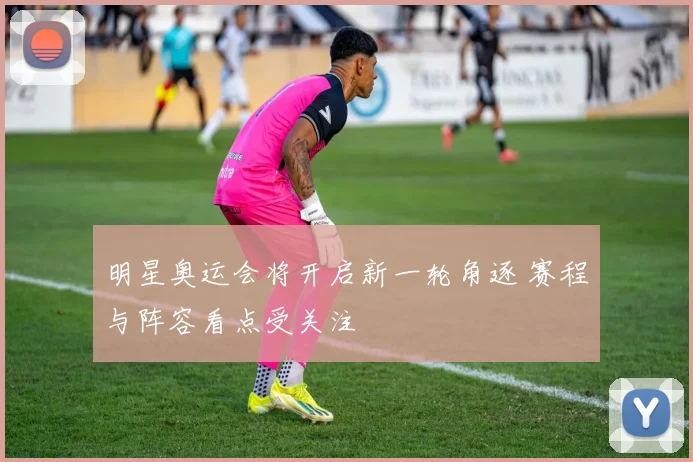 明星奥运会将开启新一轮角逐 赛程与阵容看点受关注
