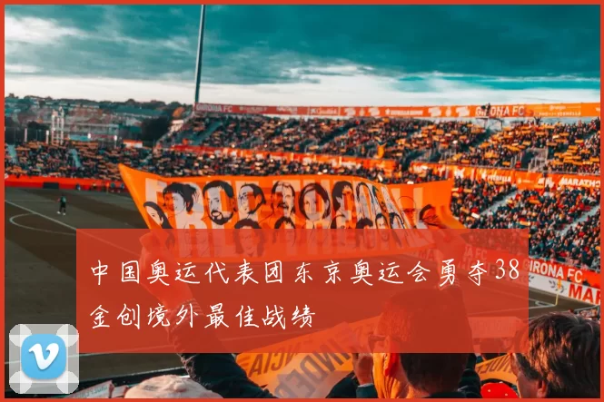 中国奥运代表团东京奥运会勇夺38金创境外最佳战绩