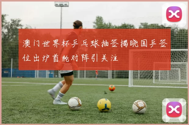 澳门世界杯乒乓球抽签揭晓国乒签位出炉首轮对阵引关注