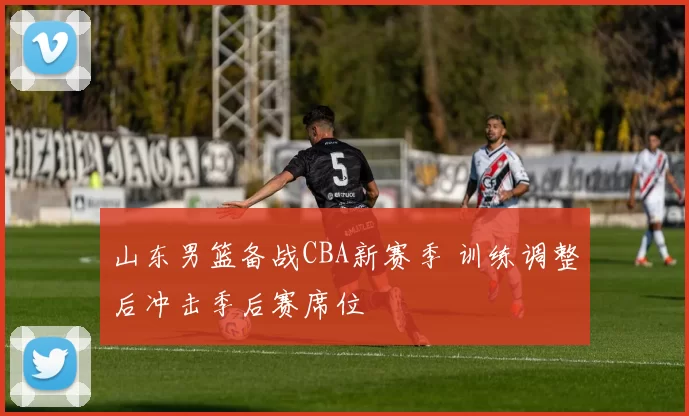 山东男篮备战CBA新赛季 训练调整后冲击季后赛席位