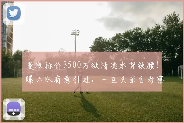 曼联标价3500万欲清洗水货铁腰！曝六队有意引进，一巨头亲自考察_加特_卡里克_欧冠